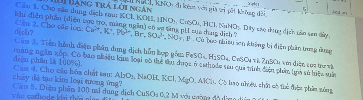 Styles 
Hời Bạng trả lời ngán
KNO_3 đi kèm với giá trị pH không đồi. 
G Add-ins 
Cầu 1. Cho các dung dịch sau: KCl, KOH, OH, HNO_3, CuSO_4, HCl, NaNO_3. Dãy các dung dịch nào sau đây, 
khi điện phần (điện cực trơ, màng ngăn) có sự tăng pH của dung dịch ? 
dịch? 
Cầu 2. Cho các ion: Ca^(2+), K^+, Pb^(2+), Br, SO_4^((2-), NO_3^- 3-, F-. Có bao nhiêu ion không bị điện phân trong dung 
Câu 3. Tiến hành điện phân dung dịch hỗn hợp gồm FeSO4, H_2)SO_4. CuSO4 và ZnSO_4 : ới đ iện cực trơ và 
điện phân là 100%). 
nàng ngăn xốp. Có bao nhiêu kim loại có thể thu được ở cathode sau quá trình điện phân (giả sử hiệu suất 
Cầu 4. Cho các hóa chất sau: Al_2O_3 3, NaOH, KCl, MgO, AlCl3. Có bao nhiêu chất có thể điện phân nóng 
chảy đề tạo kim loại tương ứng? 
Câu 5. Điện phân 100 ml dung dịch CuSC 04 0, 2 M với cường độ dòng điệ 
vào cathode khi thời gian