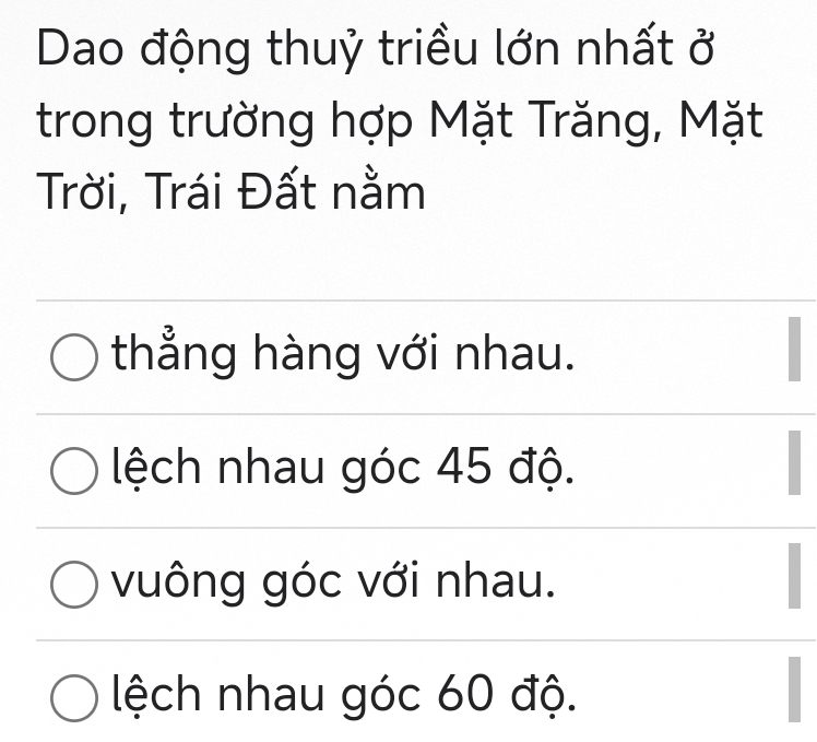 Dao động thuỷ triều lớn nhất ở
trong trường hợp Mặt Trăng, Mặt
Trời, Trái Đất nằm
thẳng hàng với nhau.
lệch nhau góc 45 độ.
vuông góc với nhau.
lệch nhau góc 60 độ.