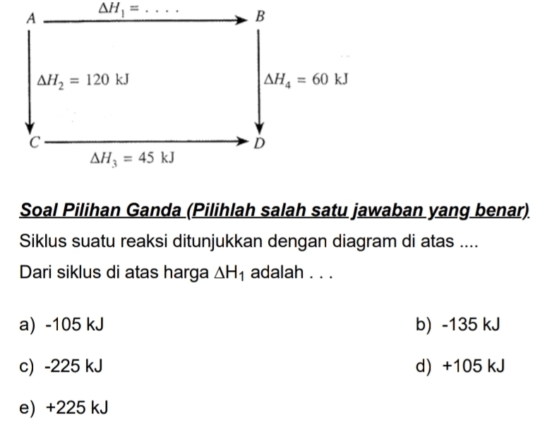 A _ △ H_1= _
B
Delta H_2=120kJ
△ H_4=60kJ
C
D
△ H_3=45kJ
Soal Pilihan Ganda (Pilihlah salah satu jawaban yang benar)
Siklus suatu reaksi ditunjukkan dengan diagram di atas ....
Dari siklus di atas harga △ H_1 adalah . . .
a) -105 kJ b) -135 kJ
c) -225 kJ d) +105 kJ
e) +225 kJ