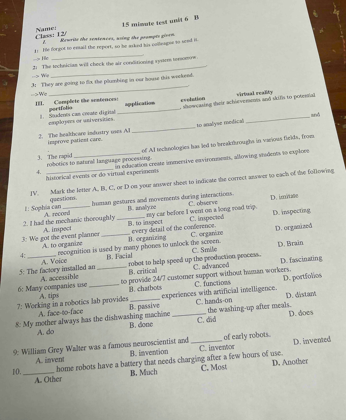 Class: 12/ 15 minute test unit 6 B
Name:
I. Rewrite the sentences, using the prompts given.
_
1: He forgot to email the report, so he asked his colleague to send it.
--> He
2: The technician will check the air conditioning system tomorrow.
--> We
_
3: They are going to fix the plumbing in our house this weekend.
_.
-->We virtual reality
, showcasing their achievements and skills to potential
III. Complete the sentences:
portfolio _application evolution
1. Students can create digital
_and
_
employers or universities.
to analyse medical
2. The healthcare industry uses AI
improve patient care.
3. The rapid _of AI technologies has led to breakthroughs in various fields, from
_
in education create immersive environments, allowing students to explore
robotics to natural language processing.
4.
historical events or do virtual experiments
IV. Mark the letter A, B, C, or D on your answer sheet to indicate the correct answer to each of the following
questions.
1: Sophia can human gestures and movements during interactions.
D. imitate
A. record B. analyze C. observe
2. I had the mechanic thoroughly _my car before I went on a long road trip.
A. inspect B. to inspect C. inspected D. inspecting
3: We got the event planner _every detail of the conference.
A. to organize B. organizing C. organize D. organized
4: recognition is used by many phones to unlock the screen.
A. Voice B. Facial C. Smile D. Brain
5: The factory installed an _robot to help speed up the production process.
A. accessible B. critical C. advanced D. fascinating
6: Many companies use _to provide 24/7 customer support without human workers.
A. tips B. chatbots C. functions D. portfolios
7: Working in a robotics lab provides _experiences with artificial intelligence.
A. face-to-face B. passive C. hands-on D. distant
D. does
8: My mother always has the dishwashing machine _the washing-up after meals.
A. do B. done C. did
9: William Grey Walter was a famous neuroscientist and _of early robots.
A. invent B. invention C. inventor D. invented
D. Another
10. _home robots have a battery that needs charging after a few hours of use.
A. Other B. Much C. Most