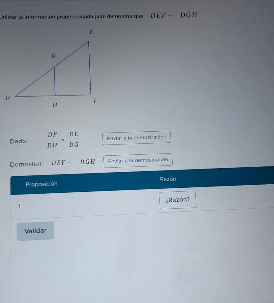 Utilizar la información proporcionada para demostrar que DEFsim DGH
Dado: beginarrayr DF DHendarray =beginarrayr DE DGendarray Enviar a la demostración 
Demostrar: DEFsim DGH Enviar a la demostración 
Razón 
Proposición 
1 ¿Razón? 
Validar