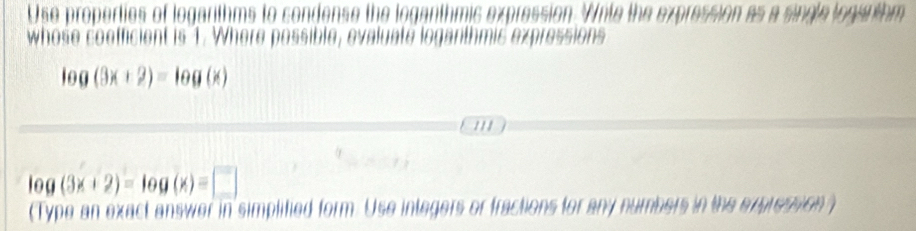 Use properties of logarthms to condense the loganthmic expression. Wite the expression as a single logarthm 
whose coofficient is 1. Where possible, evaluate loganthmin
log (3x+2)=log (x)
/ / /
log (3x+2)=log (x)=□
(Type an exact answer in simplified form. Use integers or fractions for any numbers in the expression )