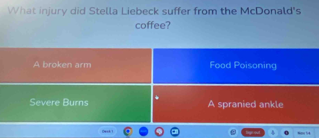 What injury did Stella Liebeck suffer from the McDonald's
coffee?
A broken arm Food Poisoning
Severe Burns A spranied ankle
Dask i gr out Nov 14