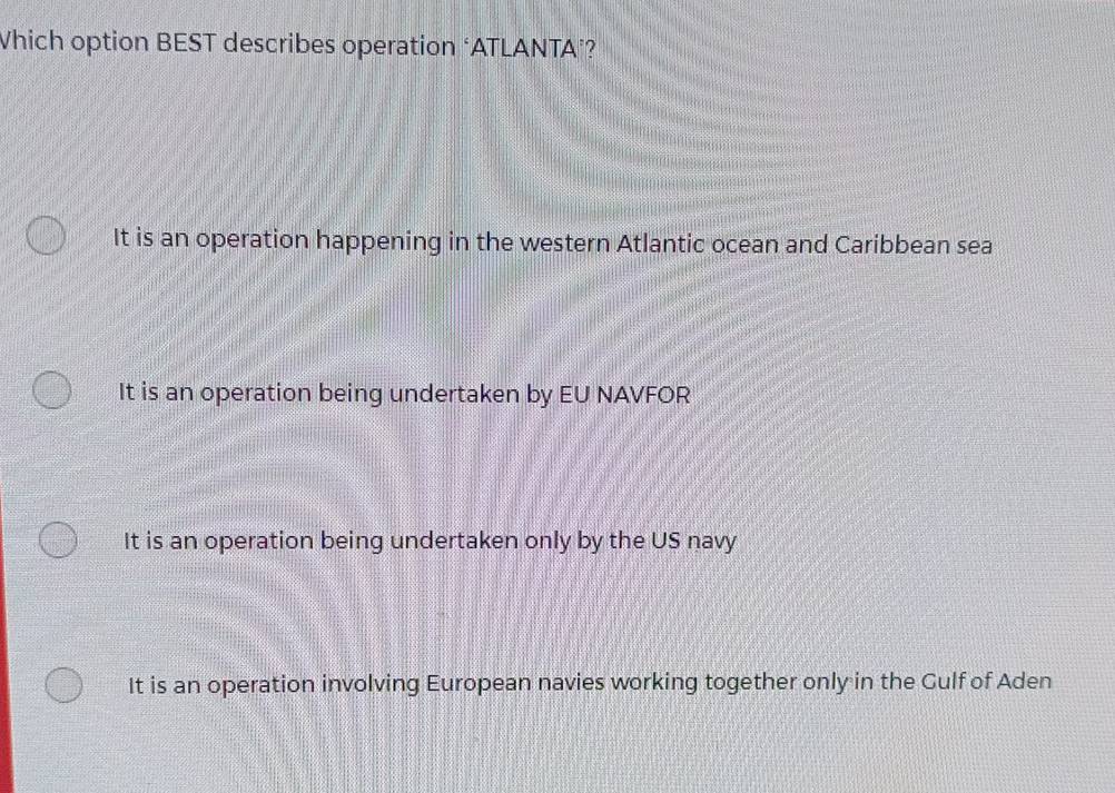 Which option BEST describes operation ‘ATLANTA’?
It is an operation happening in the western Atlantic ocean and Caribbean sea
It is an operation being undertaken by EU NAVFOR
It is an operation being undertaken only by the US navy
It is an operation involving European navies working together only in the Gulf of Aden