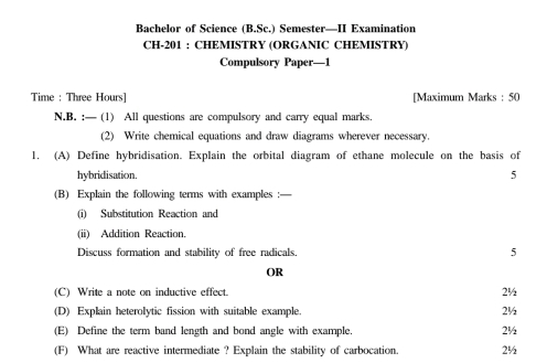 Bachelor of Science (B.Sc.) Semester—II Examination 
CH-201 : CHEMISTRY (ORGANIC CHEMISTRY) 
Compulsory Paper—1 
Time : Three Hours ] [Maximum Marks : 50 
N,B, :— (1) All questions are compulsory and carry equal marks. 
(2) Write chemical equations and draw diagrams wherever necessary. 
1. (A) Define hybridisation. Explain the orbital diagram of ethane molecule on the basis of 
hybridisation. 5 
(B) Explain the following terms with examples :— 
(i) Substitution Reaction and 
(ii) Addition Reaction. 
Discuss formation and stability of free radicals. 5 
OR 
(C) Write a note on inductive effect. 2½
(D) Explain heterolytic fission with suitable example 2½
(E) Define the term band length and bond angle with example. 2½
(F) What are reactive intermediate ? Explain the stability of carbocation. 2½