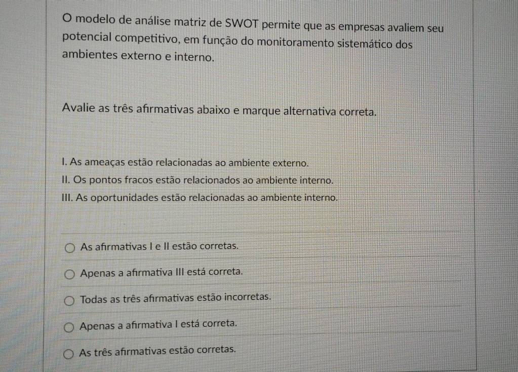 modelo de análise matriz de SWOT permite que as empresas avaliem seu
potencial competitivo, em função do monitoramento sistemático dos
ambientes externo e interno.
Avalie as três afırmativas abaixo e marque alternativa correta.
I. As ameaças estão relacionadas ao ambiente externo.
II. Os pontos fracos estão relacionados ao ambiente interno.
III. As oportunidades estão relacionadas ao ambiente interno.
As afirmativas I e II estão corretas.
Apenas a afırmativa III está correta.
Todas as três afrmativas estão incorretas.
Apenas a afırmativa I está correta.
As três afirmativas estão corretas.