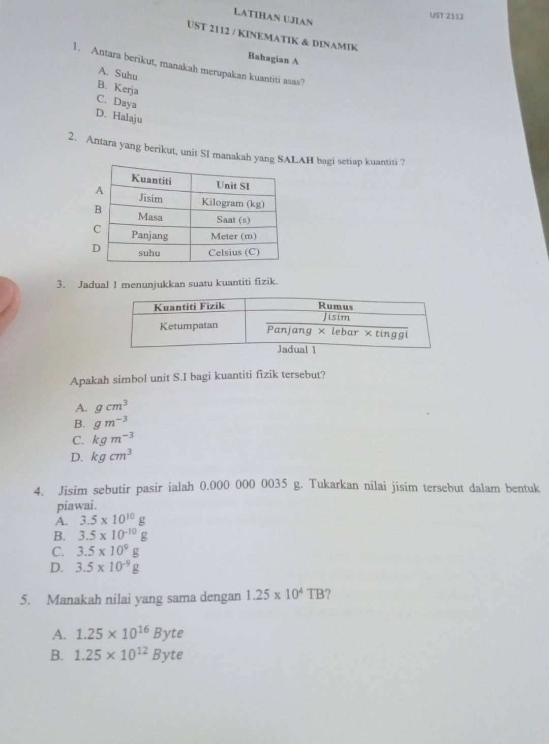 LATIHAN UJIAN
UST 2112
UST 2112 / KINEMATIK & DINAMIK
Bahagian A
1. Antara berikut, manakah merupakan kuantiti asas?
A. Suhu
B. Kerja
C. Daya
D. Halaju
2. Antara yang berikut, unit SI manakah yang SALAH bagi setiap kuantiti ?
3. Jadual 1 menunjukkan suatu kuantiti fizik.
Apakah simbol unit S.I bagi kuantiti fizik tersebut?
A. gcm^3
B. gm^(-3)
C. kgm^(-3)
D. kgcm^3
4. Jisim sebutir pasir ialah 0.000 000 0035 g. Tukarkan nilai jisim tersebut dalam bentuk
piawai.
A. 3.5* 10^(10)g
B. 3.5* 10^(-10)g
C. 3.5* 10^9g
D. 3.5* 10^(-9)g
5. Manakah nilai yang sama dengan 1.25* 10^4TB ?
A. 1.25* 10^(16)Byte
B. 1.25* 10^(12)Byte