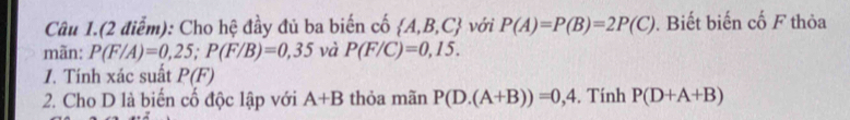 Câu 1.(2 điểm): Cho hệ đầy đủ ba biến cố  A,B,C với P(A)=P(B)=2P(C). Biết biến cố F thỏa 
mãn: P(F/A)=0,25; P(F/B)=0,35 và P(F/C)=0,15. 
1. Tính xác suất P(F)
2. Cho D là biến cố độc lập với A+B thỏa mãn P(D.(A+B))=0,4. Tính P(D+A+B)