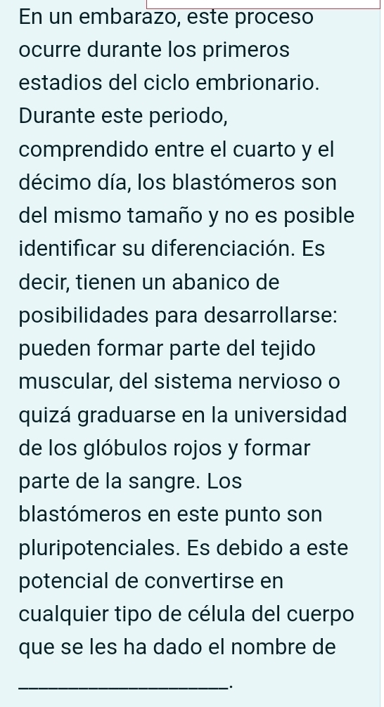 En un embarázo, este proceso 
ocurre durante los primeros 
estadios del ciclo embrionario. 
Durante este periodo, 
comprendido entre el cuarto y el 
décimo día, los blastómeros son 
del mismo tamaño y no es posible 
identificar su diferenciación. Es 
decir, tienen un abanico de 
posibilidades para desarrollarse: 
pueden formar parte del tejido 
muscular, del sistema nervioso o 
quizá graduarse en la universidad 
de los glóbulos rojos y formar 
parte de la sangre. Los 
blastómeros en este punto son 
pluripotenciales. Es debido a este 
potencial de convertirse en 
cualquier tipo de célula del cuerpo 
que se les ha dado el nombre de 
_·