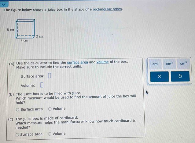 The figure below shows a juice box in the shape of a rectangular prism.
(a) Use the calculator to find the surface area and volume of the box. cm cm^2 cm^3
Make sure to include the correct units.
Surface area:
×
Volume:
(b) The juice box is to be filled with juice.
Which measure would be used to find the amount of juice the box will
hold?
Surface area Volume
(c) The juice box is made of cardboard.
Which measure helps the manufacturer know how much cardboard is
needed?
Surface area Volume