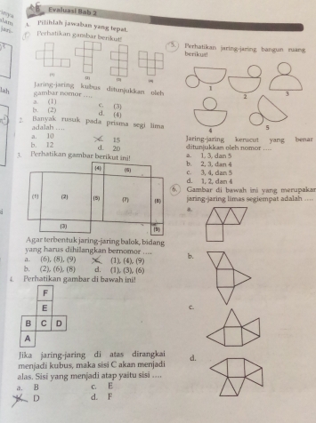 Evaluasi Bab 2
y a
am Pilihlah jawaban yang tepat.
jan Perhatikan gambar berikat!) Perhatikan jaring-jaring bangun ruang
berikut
Jaring-jaring kubus ditunjukkan oleh
lah
gambar nomor …... c. (3)
b. (2) a. (1)
d. (4)
2. Banyak rusuk pada prisma segi lima
a. 10 adalah ….
15
b. 12 d. 2D Jaring-jaring kerucut yang benar
ditunjukkan oleh nomor ....
3. Perhatikan gambar berikut ini!a. 1, 3, dan 5 b. 2, 3, dan 4
c. 3, 4, dan 5
d. 1, 2, dan 4
6. Gambar di bawah ini yang merupakar
jaring-jaring limas segiempat adalah 
Agar terbentuk jaring-jaring balok, bidang
yang harus dihilangkan bernomor ....
a. (6), (8), (9) (1), (4),. (9) b.
b. (2), (6), (8) d. (1), (3), (6)
4. Perhatikan gambar di bawah ini!
F
E
C.
B C D
A
Jika jaring-jaring di atas dirangkai
menjadi kubus, maka sisi C akan menjadi d.
alas. Sisi yang menjadi atap yaitu sisi ....
a. B c. E
D d. F