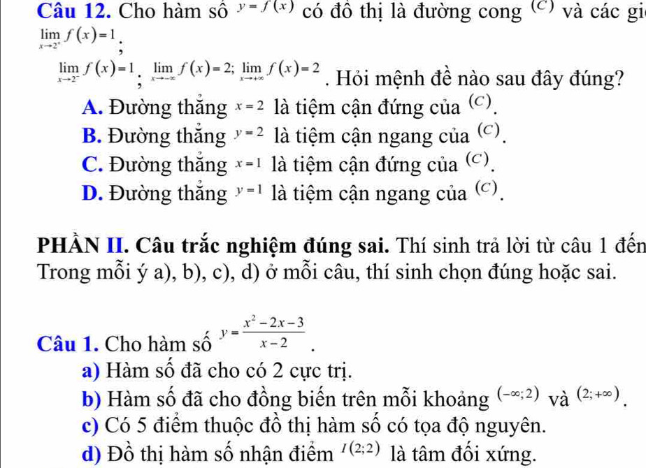 Cho hàm số y=f(x) có đồ thị là đường cong (C) và các gi
limlimits _xto 2^+f(x)=1,
limlimits _xto 2^-f(x)=1limlimits _xto -xf(x)=2; limlimits _xto +∈fty f(x)=2. Hỏi mệnh đề nào sau đây đúng?
A. Đường thắng x=2 là tiệm cận đứng của (c).
B. Đường thắng y=2 là tiệm cận ngang của (c).
C. Đường thăng x=1 là tiệm cận đứng của (c).
D. Đường thắng y=1 là tiệm cận ngang của (c).
PHÀN II. Câu trắc nghiệm đúng sai. Thí sinh trả lời từ câu 1 đến
Trong mỗi ý a), b), c), d) ở mỗi câu, thí sinh chọn đúng hoặc sai.
Câu 1. Cho hàm số y= (x^2-2x-3)/x-2 .
a) Hàm số đã cho có 2 cực trị.
b) Hàm số đã cho đồng biến trên mỗi khoảng (-∈fty ;2)_(Vhat a)^((2;+∈fty )).
c) Có 5 điểm thuộc đồ thị hàm số có tọa độ nguyên.
d) Đồ thị hàm số nhận điểm I(2;2) là tâm đồi xứng.