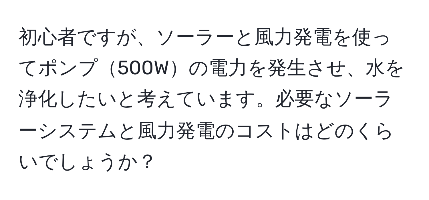 初心者ですが、ソーラーと風力発電を使ってポンプ500Wの電力を発生させ、水を浄化したいと考えています。必要なソーラーシステムと風力発電のコストはどのくらいでしょうか？