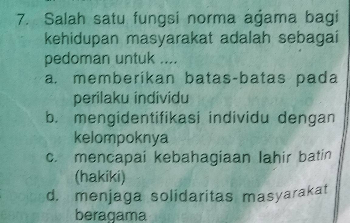 Salah satu fungsi norma agama bagi
kehidupan masyarakat adalah sebagai
pedoman untuk ....
a. memberikan batas-batas pada
perilaku individu
b. mengidentifikasi individu dengan
kelompoknya
c. mencapai kebahagiaan lahir batin
(hakiki)
d. menjaga solidaritas masyarakat
beragama