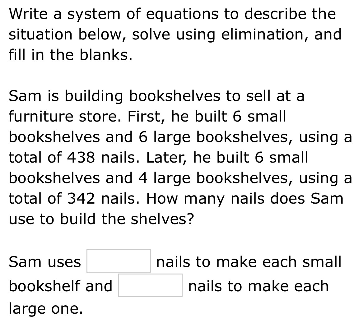 Write a system of equations to describe the 
situation below, solve using elimination, and 
fill in the blanks. 
Sam is building bookshelves to sell at a 
furniture store. First, he built 6 small 
bookshelves and 6 large bookshelves, using a 
total of 438 nails. Later, he built 6 small 
bookshelves and 4 large bookshelves, using a 
total of 342 nails. How many nails does Sam 
use to build the shelves? 
Sam uses □ nails to make each small 
bookshelf and □ nails to make each 
large one.