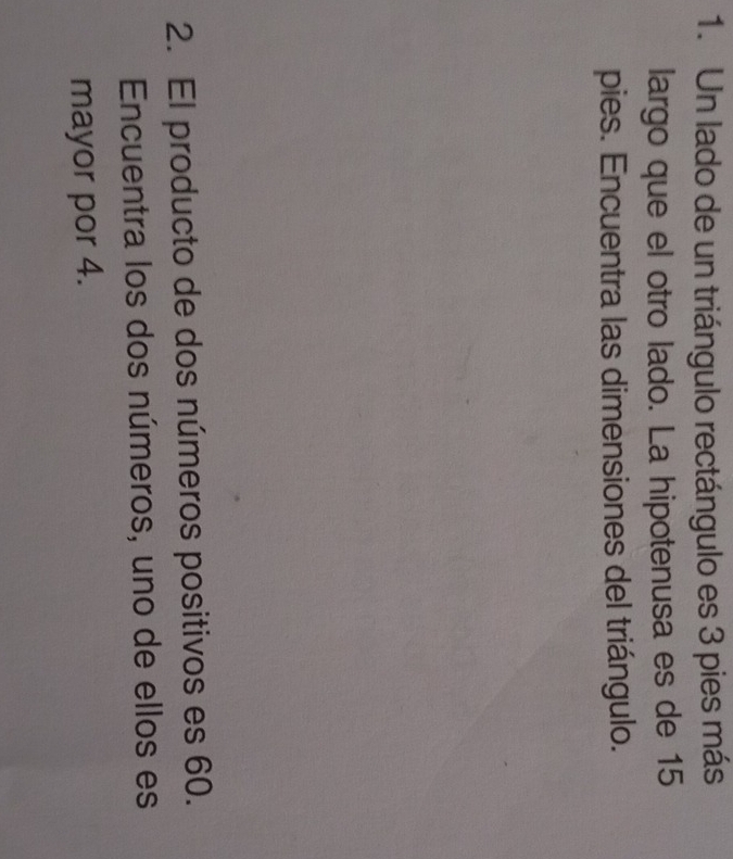 Un lado de un triángulo rectángulo es 3 pies más 
largo que el otro lado. La hipotenusa es de 15
pies. Encuentra las dimensiones del triángulo. 
2. El producto de dos números positivos es 60. 
Encuentra los dos números, uno de ellos es 
mayor por 4.