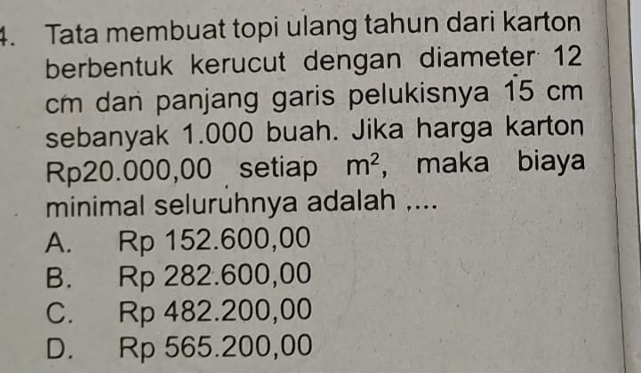 Tata membuat topi ulang tahun dari karton
berbentuk kerucut dengan diameter 12
cm dan panjang garis pelukisnya 15 cm
sebanyak 1.000 buah. Jika harga karton
Rp20.000,00 setiap m^2 ， maka biaya
minimal seluruhnya adalah ....
A. Rp 152.600,00
B. Rp 282.600,00
C. Rp 482.200,00
D. Rp 565.200,00