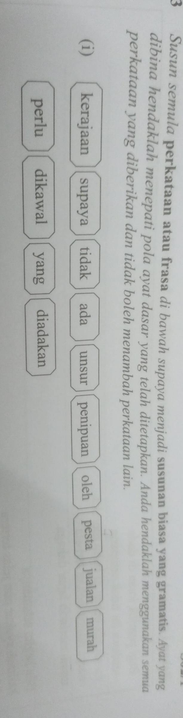 Susun semula perkataan atau frasa di bawah supaya menjadi susunan biasa yang gramatis. Ayat yang 
dibina hendaklah menepati pola ayat dasar yang telah ditetapkan. Anda hendaklah menggunakan semua 
perkataan yang diberikan dan tidak boleh menambah perkataan lain. 
(i) kerajaan supaya tidak ada unsur penipuan oleh pesta jualan murah 
perlu dikawal yang diadakan