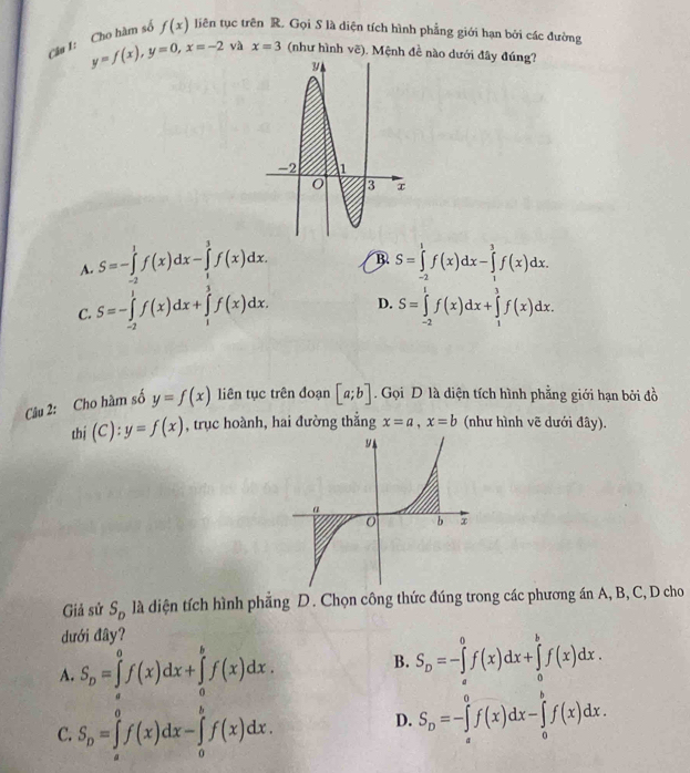 Câa 1: Cho hàm số f(x) liên tục trên R. Gọi S là diện tích hình phẳng giới hạn bởi các đường
y=f(x),y=0,x=-2 yà x=3 (như hình vẽ). Mệnh đề nào dưới đây đúng?
A. S=-∈tlimits _(-2)^1f(x)dx-∈tlimits _1^(3f(x)dx. B S=∈tlimits _(-2)^1f(x)dx-∈tlimits _1^3f(x)dx.
C. S=-∈tlimits _(-2)^1f(x)dx+∈tlimits _1^3f(x)dx. D. S=∈tlimits _(-2)^1f(x)dx+∈tlimits _1^3f(x)dx.
Câu 2: Cho hàm số y=f(x) liên tục trên đoạn [a;b]. Gọi D là diện tích hình phẳng giới hạn bởi đồ
thí (C):y=f(x) , trục hoành, hai đường thẳng x=a,x=b (như hình vẽ dưới đây).
Giả sử S_D) là diện tích hình phẳng D. Chọn công thức đúng trong các phương án A, B, C, D cho
dđưới đây?
A. S_D=∈tlimits _a^(0f(x)dx+∈tlimits _a^bf(x)dx.
B. S_D)=-∈tlimits _a^(0f(x)dx+∈tlimits _a^bf(x)dx.
C. S_D)=∈tlimits _a^(0f(x)dx-∈tlimits _0^bf(x)dx.
D. S_D)=-∈tlimits _a^0f(x)dx-∈tlimits _0^bf(x)dx.