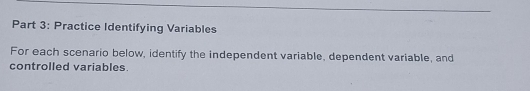 Practice Identifying Variables 
For each scenario below, identify the independent variable, dependent variable, and 
controlled variables.