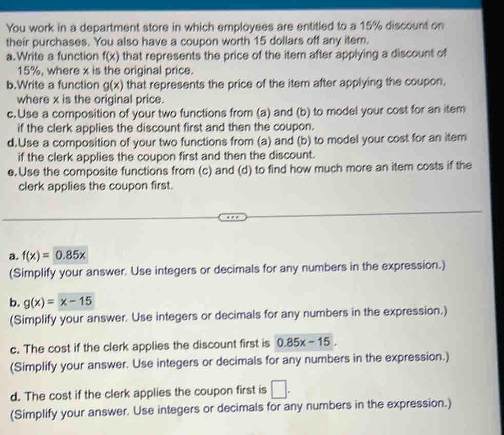 You work in a department store in which employees are entitled to a 15% discount on 
their purchases. You also have a coupon worth 15 dollars off any item. 
a.Write a function f(x) that represents the price of the item after applying a discount of
15%, where x is the original price. 
b.Write a function g(x) that represents the price of the item after applying the coupon. 
where x is the original price. 
c. Use a composition of your two functions from (a) and (b) to model your cost for an item 
if the clerk applies the discount first and then the coupon. 
d.Use a composition of your two functions from (a) and (b) to model your cost for an item 
if the clerk applies the coupon first and then the discount. 
e. Use the composite functions from (c) and (d) to find how much more an item costs if the 
clerk applies the coupon first. 
a. f(x)=0.85x
(Simplify your answer. Use integers or decimals for any numbers in the expression.) 
b. g(x)=x-15
(Simplify your answer. Use integers or decimals for any numbers in the expression.) 
c. The cost if the clerk applies the discount first is 0.85x-15. 
(Simplify your answer. Use integers or decimals for any numbers in the expression.) 
d. The cost if the clerk applies the coupon first is □. 
(Simplify your answer. Use integers or decimals for any numbers in the expression.)