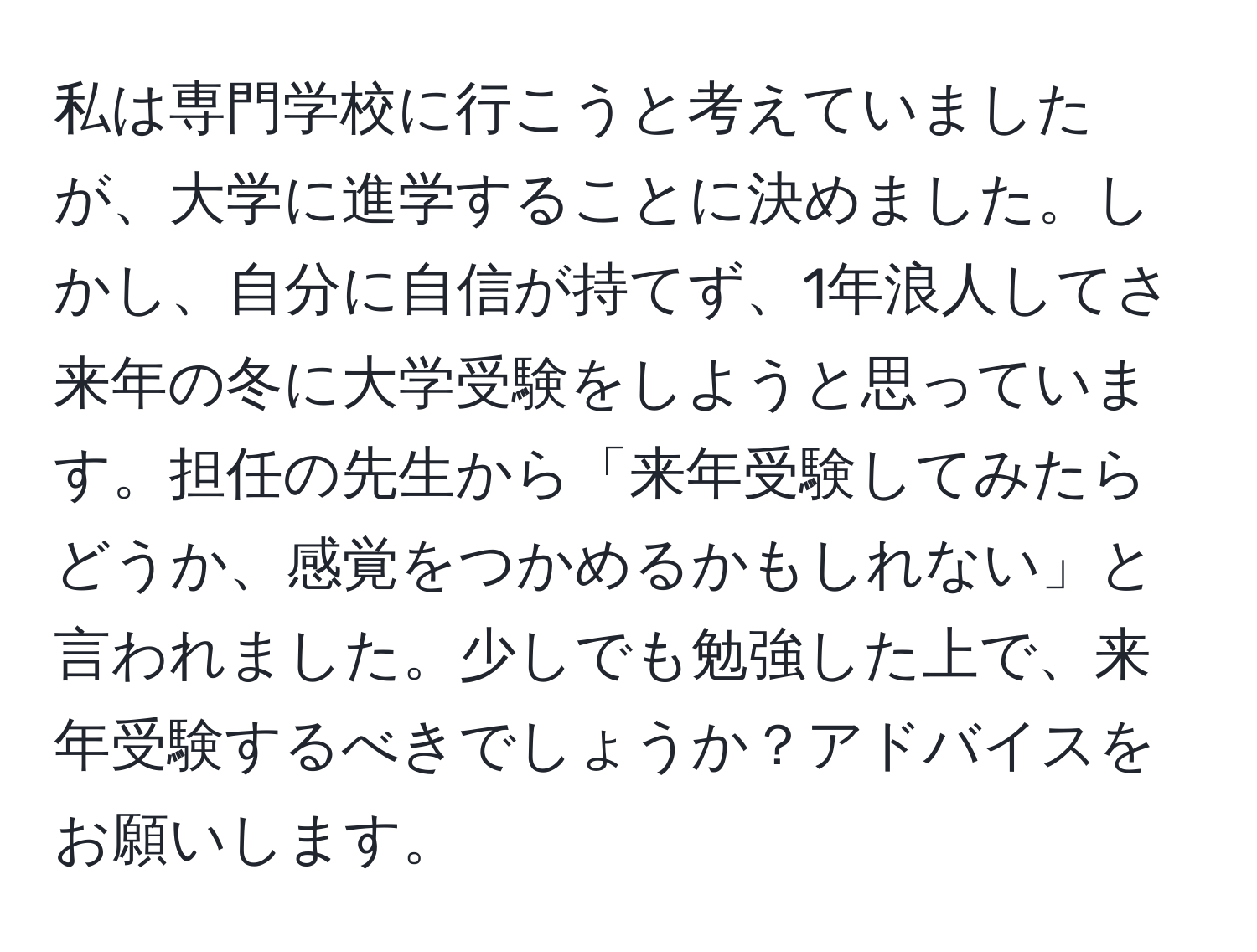 私は専門学校に行こうと考えていましたが、大学に進学することに決めました。しかし、自分に自信が持てず、1年浪人してさ来年の冬に大学受験をしようと思っています。担任の先生から「来年受験してみたらどうか、感覚をつかめるかもしれない」と言われました。少しでも勉強した上で、来年受験するべきでしょうか？アドバイスをお願いします。