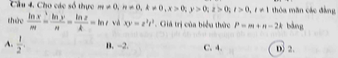 Cho các số thực m!= 0, n!= 0, k!= 0, x>0; y>0; z>0; t>0, t!= 1 thỏa mãn các đẳng
thức  ln x/m = ln y/n = ln z/k =ln t và xy=z^2t^2. Giá trị của biểu thức P=m+n-2k bàng
A.  1/2 .
B. -2. C. 4. D 2.