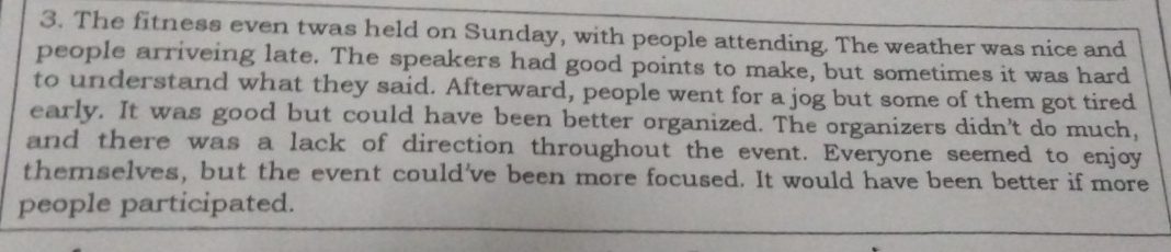 The fitness even twas held on Sunday, with people attending. The weather was nice and 
people arriveing late. The speakers had good points to make, but sometimes it was hard 
to understand what they said. Afterward, people went for a jog but some of them got tired 
early. It was good but could have been better organized. The organizers didn't do much, 
and there was a lack of direction throughout the event. Everyone seemed to enjoy 
themselves, but the event could've been more focused. It would have been better if more 
people participated.