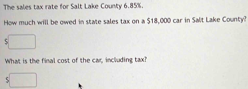 The sales tax rate for Salt Lake County 6.85%. 
How much will be owed in state sales tax on a $18,000 car in Salt Lake County? 
S 
What is the final cost of the car, including tax?