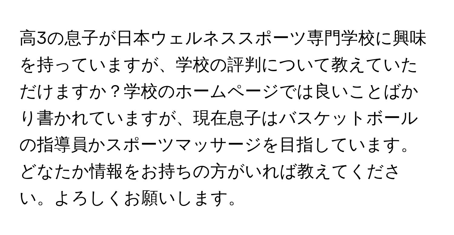 高3の息子が日本ウェルネススポーツ専門学校に興味を持っていますが、学校の評判について教えていただけますか？学校のホームページでは良いことばかり書かれていますが、現在息子はバスケットボールの指導員かスポーツマッサージを目指しています。どなたか情報をお持ちの方がいれば教えてください。よろしくお願いします。