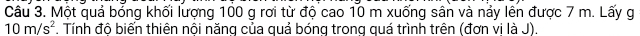 Một quả bỏng khối lượng 100 g rơi từ độ cao 10 m xuống sân và nảy lên được 7 m. Lấy g
10m/s^2. Tính đô biến thiên nôi năng của quả bóng trong quá trình trên (đơn vi là J).