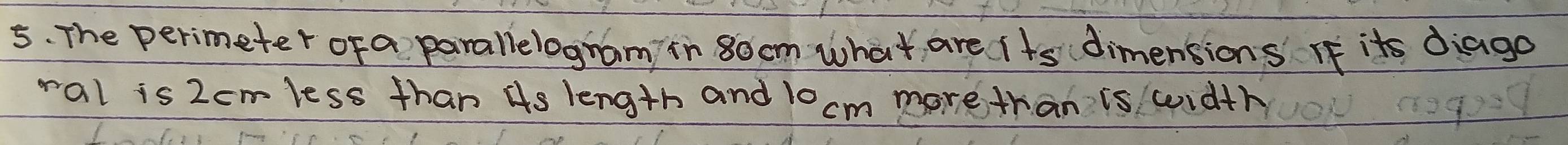 The perimeter of a parallelogram in 8o cm what are i ts dimensions If its diago 
ral is 2cmless than Hs length and 10 cm more than is width