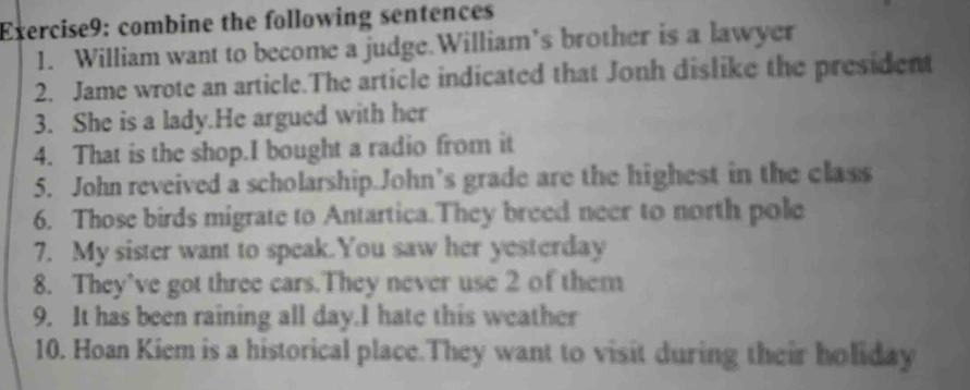 combine the following sentences 
1. William want to become a judge.William’s brother is a lawyer 
2. Jame wrote an article.The article indicated that Jonh dislike the president 
3. She is a lady.He argued with her 
4. That is the shop.I bought a radio from it 
5. John reveived a scholarship.John’s grade are the highest in the class 
6. Those birds migrate to Antartica.They breed neer to north pole 
7. My sister want to speak.You saw her yesterday 
8. They’ve got three cars.They never use 2 of them 
9. It has been raining all day.I hate this weather 
10. Hoan Kiem is a historical place.They want to visit during their holiday