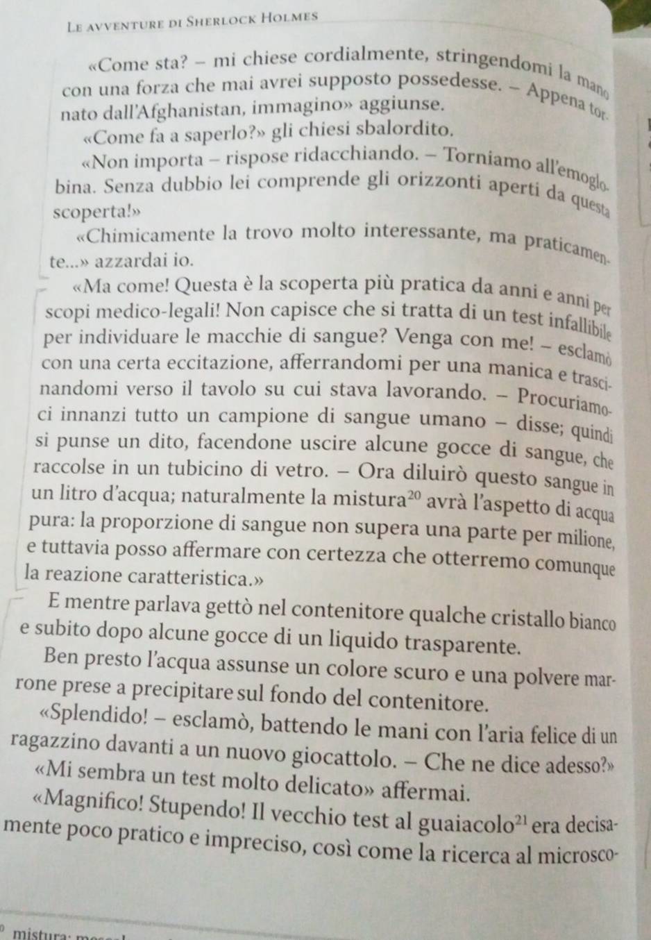 Le avventure di Sherlock Holmes
«Come sta? - mi chiese cordialmente, stringendomi la man
con una forza che mai avrei supposto possedesse. ~ Appena tor
nato dall'Afghanistan, immagino» aggiunse.
«Come fa a saperlo?» gli chiesi sbalordito.
«Non importa - rispose ridacchiando. - Torniamo all’emoglo
bina. Senza dubbio lei comprende gli orizzonti aperti da questa
scoperta!»
«Chimicamente la trovo molto interessante, ma praticamen
te...» azzardai io.
«Ma come! Questa è la scoperta più pratica da anni e anni per
scopi medico-legali! Non capisce che si tratta di un test infallibile
per individuare le macchie di sangue? Venga con me! ~ esclamó
con una certa eccitazione, afferrandomi per una manica e trasci-
nandomi verso il tavolo su cui stava lavorando. - Procuriamo-
ci innanzi tutto un campione di sangue umano - disse; quindi
si punse un dito, facendone uscire alcune gocce di sangue, che
raccolse in un tubicino di vetro. - Ora diluirò questo sangue in
un litro d’acqua; naturalmente la mistura 20 avrà l'aspetto di acqua
pura: la proporzione di sangue non supera una parte per milione,
e tuttavia posso affermare con certezza che otterremo comunque
la reazione caratteristica.»
E mentre parlava gettò nel contenitore qualche cristallo bianco
e subito dopo alcune gocce di un liquido trasparente.
Ben presto l’acqua assunse un colore scuro e una polvere mar-
rone prese a precipitare sul fondo del contenitore.
«Splendido! - esclamò, battendo le mani con l’aria felice di un
ragazzino davanti a un nuovo giocattolo. - Che ne dice adesso?»
«Mi sembra un test molto delicato» affermai.
«Magnifico! Stupendo! Il vecchio test al guaiac olo^(21) era decisa-
mente poco pratico e impreciso, così come la ricerca al microsco-
mistura