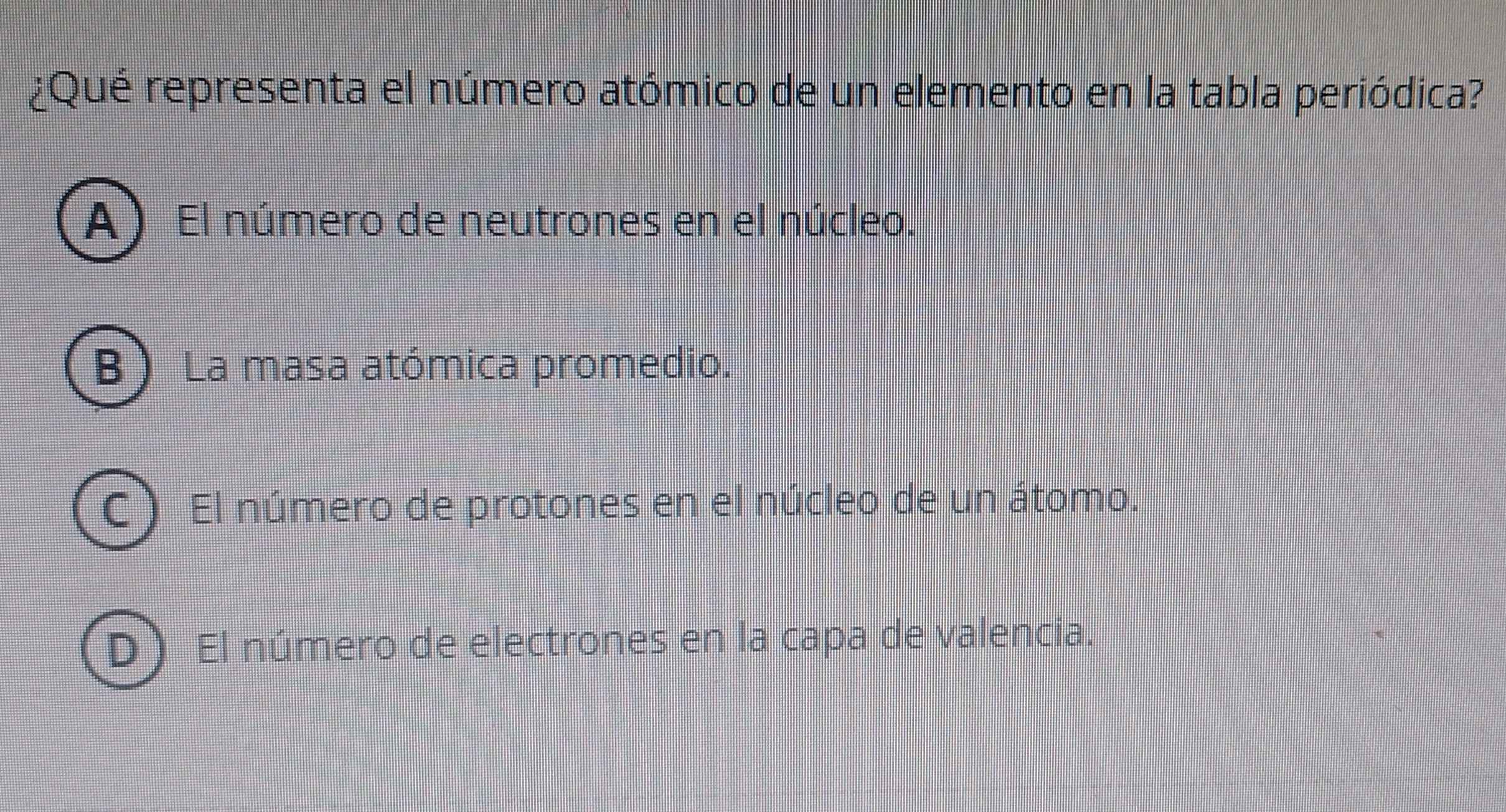 ¿Qué representa el número atómico de un elemento en la tabla periódica?
A El número de neutrones en el núcleo.
B La masa atómica promedio.
C) El número de protones en el núcleo de un átomo.
D) El número de electrones en la capa de valencia.