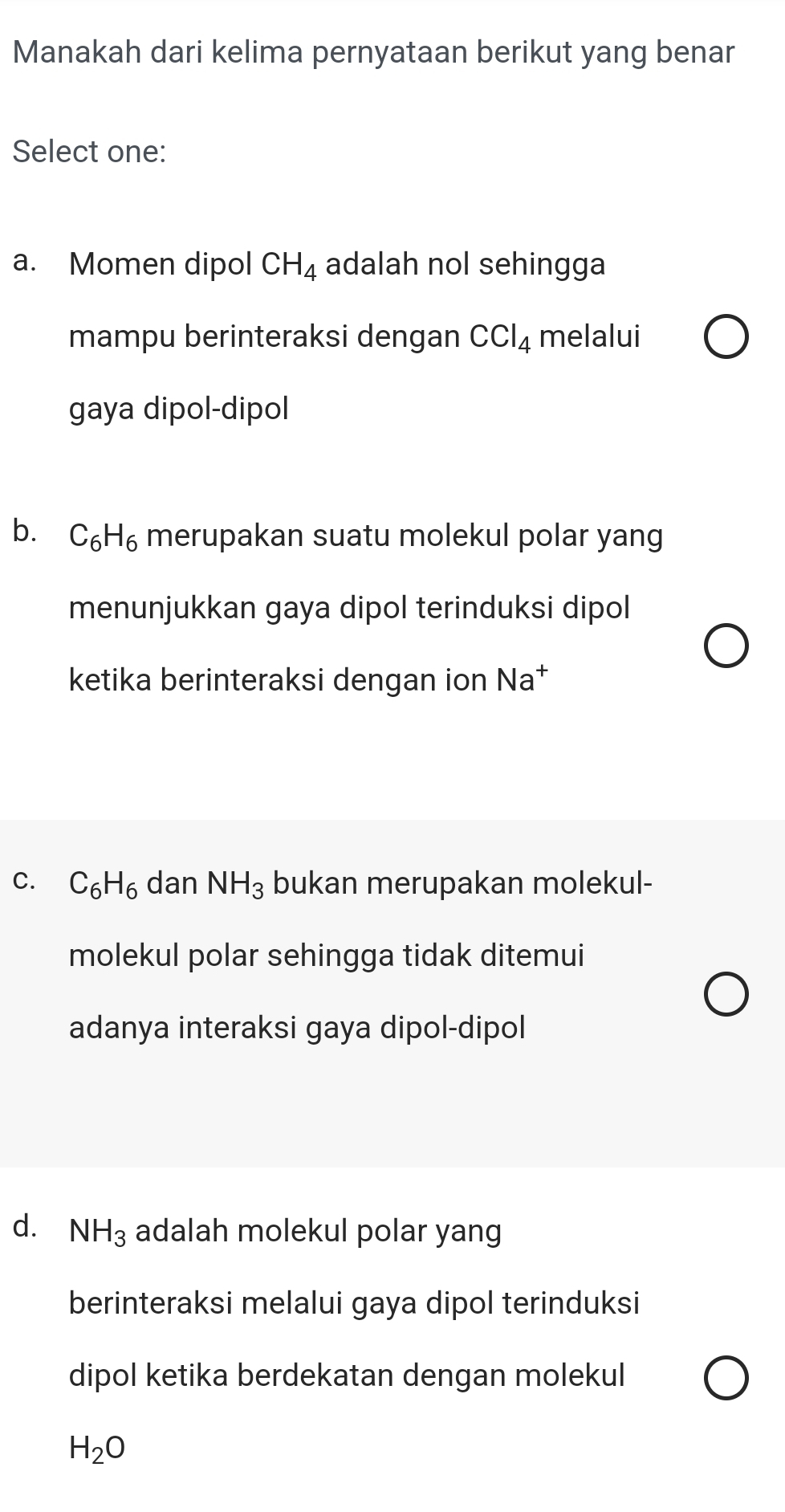 Manakah dari kelima pernyataan berikut yang benar
Select one:
a. Momen dipol CH_4 adalah nol sehingga
mampu berinteraksi dengan CCl_4 melalui
gaya dipol-dipol
b. C_6H_6 merupakan suatu molekul polar yang
menunjukkan gaya dipol terinduksi dipol
ketika berinteraksi dengan ion Na^+
C. C_6H_6 dan NH_3 bukan merupakan molekul-
molekul polar sehingga tidak ditemui
adanya interaksi gaya dipol-dipol
d. NH_3 adalah molekul polar yang
berinteraksi melalui gaya dipol terinduksi
dipol ketika berdekatan dengan molekul
H_2O