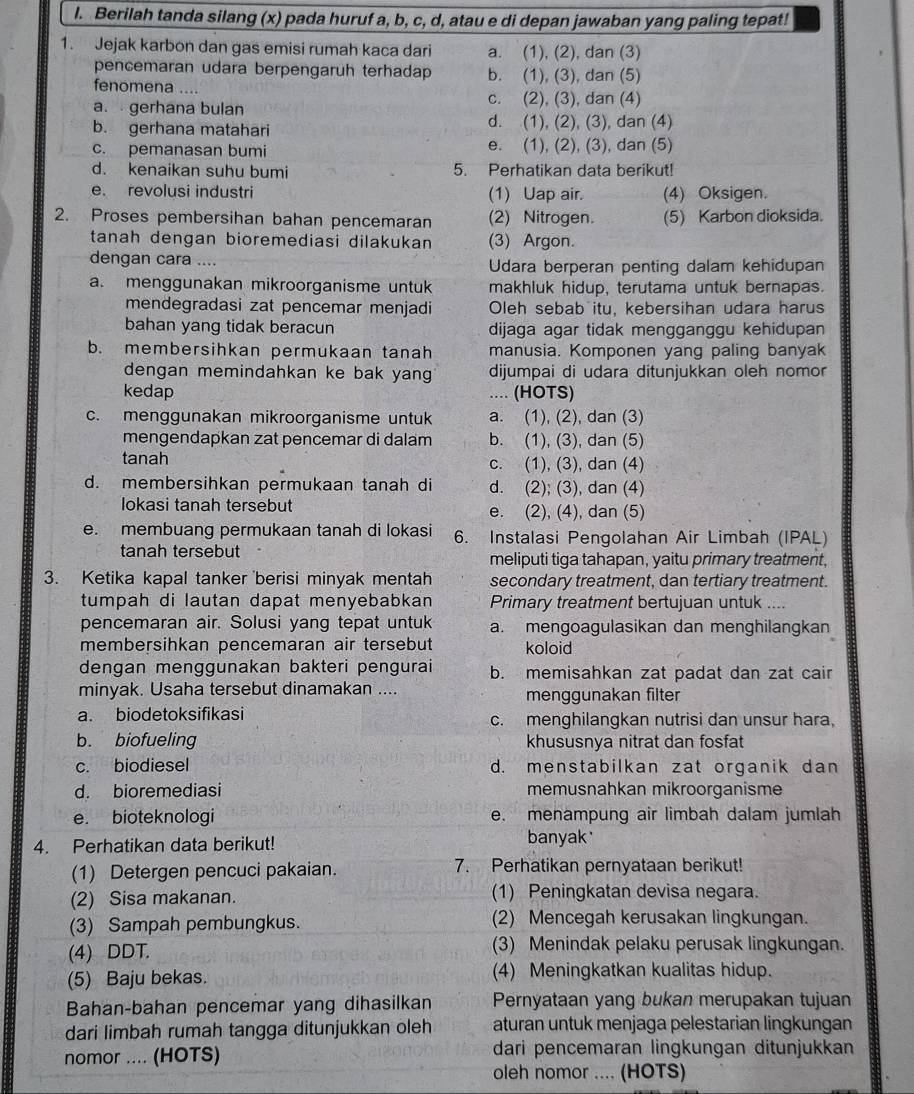 Berilah tanda silang (x) pada huruf a, b, c, d, atau e di depan jawaban yang paling tepat!
1. Jejak karbon dan gas emisi rumah kaca dari a. (1), (2), dan (3)
pencemaran udara berpengaruh terhadap b. (1), (3), dan (5)
fenomena ....
a.  gerhana bulan
c. (2), (3), dan (4)
b. gerhana matahari d. (1), (2), (3), dan (4)
c. pemanasan bumi e. (1), (2), (3), dan (5)
d. kenaikan suhu bumi 5. Perhatikan data berikut!
e. revolusi industri (1) Uap air. (4) Oksigen.
2. Proses pembersihan bahan pencemaran (2) Nitrogen. (5) Karbon dioksida.
tanah dengan bioremediasi dilakukan (3) Argon.
dengan cara .... Udara berperan penting dalam kehidupan
a. menggunakan mikroorganisme untuk makhluk hidup, terutama untuk bernapas.
mendegradasi zat pencemar menjadi Oleh sebab itu, kebersihan udara harus
bahan yang tidak beracun dijaga agar tidak mengganggu kehidupan
b. membersihkan permukaan tanah manusia. Komponen yang paling banyak
dengan memindahkan ke bak yan dijumpai di udara ditunjukkan oleh nomor
kedap .... (HOTS)
c. menggunakan mikroorganisme untuk a. (1), (2), dan (3)
mengendapkan zat pencemar di dalam b. (1), (3), dan (5)
tanah c. (1), (3), dan (4)
d. membersihkan permukaan tanah di d. (2); (3), dan (4)
lokasi tanah tersebut e. (2), (4), dan (5)
e. membuang permukaan tanah di lokasi 6. Instalasi Pengolahan Air Limbah (IPAL)
tanah tersebut meliputi tiga tahapan, yaitu primary treatment,
3. Ketika kapal tanker berisi minyak mentah secondary treatment, dan tertiary treatment.
tumpah di lautan dapat menyebabkan Primary treatment bertujuan untuk ....
pencemaran air. Solusi yang tepat untuk a. mengoagulasikan dan menghilangkan
membersihkan pencemaran air tersebut koloid
dengan menggunakan bakteri pengurai b. memisahkan zat padat dan zat cair
minyak. Usaha tersebut dinamakan .... menggunakan filter
a. biodetoksifikasi c. menghilangkan nutrisi dan unsur hara,
b. biofueling khususnya nitrat dan fosfat
c. biodiesel d. menstabilkan zat organik dan
d. bioremediasi memusnahkan mikroorganisme
e. bioteknologi e. menampung air limbah dalam jumlah
4. Perhatikan data berikut!
banyak
(1) Detergen pencuci pakaian. 7. Perhatikan pernyataan berikut!
(2) Sisa makanan. (1) Peningkatan devisa negara.
(3) Sampah pembungkus. (2) Mencegah kerusakan lingkungan.
(4) DDT. (3) Menindak pelaku perusak lingkungan.
(5) Baju bekas. (4) Meningkatkan kualitas hidup.
Bahan-bahan pencemar yang dihasilkan Pernyataan yang bukan merupakan tujuan
dari limbah rumah tangga ditunjukkan oleh aturan untuk menjaga pelestarian lingkungan
nomor .... (HOTS) dari pencemaran lingkungan ditunjukkan
oleh nomor .... (HOTS)