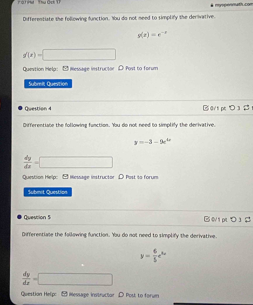 7:07 PM Thu Oct 17 
myopenmath.com 
Differentiate the following function. You do not need to simplify the derivative.
g(x)=e^(-x)
g'(x)=□
Question Help: Message instructor D Post to forum 
Submít Question 
Question 4 □ 0/1 pt つ 3 % 
Differentiate the following function. You do not need to simplify the derivative,
y=-3-9e^(4x)
 dy/dx =□
Question Help: Message instructor D Post to forum 
Submit Question 
Question 5 0/1 pt つ 3 % 
Differentiate the following function. You do not need to simplify the derivative.
y= 6/5 e^(8x)
 dy/dx =□
Question Help: ] Message instructor D Post to forum