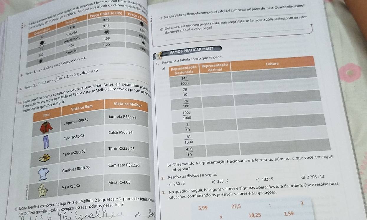 Na loja Vista-se Bem, ela comprou 4 calças, 6 camisetas e 6 pares de meia. Quanto ela gastou?
a empresa. Ele deixou cair tinta de carimbo_
descobrir os valores que 
d) Dessa vez, ela resolveu pagar à vista, pois a loja Vista-se Bem daria 20% de desconto no valor
da compra. Qual o valor pago?
VAMOS PRATICAR MAIS?
1.
B._ Sex=8.3,y=4.92ez=0.67 calcule a : b. 
9._ 5ea=(3.1)^2+0.7eb=sqrt(0,64)+2,9-0,1;
comprar roupas para suas filhas. Antes, ela pesquisou preços
Bem e Vista-se Melhor. Observe os preços na tab
b) Observando a representação fracionária e a 
observar?
2. Resolva as divisões a seguir.
a) 280:3 b) 255:2 c) 182:5 d) 2305:10
3. No quadro a seguir, há alguns valores e algumas operações fora de ordem. Crie e resolva duas
a) Dona Josefina comprou, na Ioja Vi situações, combinando os possíveis valores e as operações.
gastou? Por que ela resolveu comprar esses produtos nessa Ioja?
5,99 27,5 : 3
x 18,25 1,59