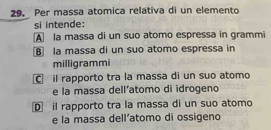 Per massa atomica relativa di un elemento
si intende:
A la massa di un suo atomo espressa in grammi
B la massa di un suo atomo espressa in
milligrammi
C il rapporto tra la massa di un suo atomo
e la massa dell’atomo di idrogeno
D il rapporto tra la massa di un suo atomo
e la massa dell’atomo di ossigeno