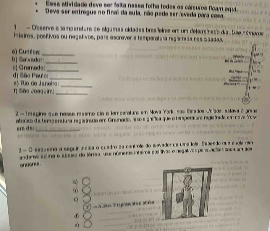 Essa atividade deve ser feita nessa folha todos os cálculos ficam aqui.
Deve ser entregue no final da aula, não pode ser levada para casa.
1 = Observe a temperatura de algumas cidades brasileiras em um determinado dia. Use números
inteiros, positivos ou negativos, para escrever a temperatura registrada nas cidades.
a) Curítiba:_
b) Salvador:_
r0
c) Gramado:_
10°6
d) São Paulo:_
0 ·0
e) Rio de Janeiro:_
f) São Joaquim:_
2= Imagine que nesse mesmo dia a temperatura em Nova York, nos E nídos, estava 3 graus
abaixo da temperatura registrada em Gramado. Isso significa que a temperatura registrada em nova York
era de:_
3=0 esquema a seguir índica o quadro de controle do elevador de uma loja. Sabendo que a loja tem
andares acima e abaixo do térreo, use números inteiros positivos e negativos para índicar cada um dos
andares.
a)
b)
c)
T) → A letra T representa o térreo
d)
e)