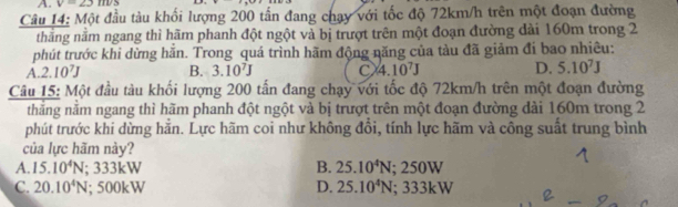 v=23m/s
Câu 14: Một đầu tàu khối lượng 200 tần đang chạy với tốc độ 72km/h trên một đoạn đường
thẳng nằm ngang thì hãm phanh đột ngột và bị trượt trên một đoạn đường dài 160m trong 2
phút trước khi dừng hằn. Trong quá trình hãm động năng của tàu đã giảm đi bao nhiêu:
A. 2.10^7J B. 3.10^7J C 4.10^7J D. 5.10^7J
Câu 15: Một đầu tàu khối lượng 200 tấn đang chạy với tốc độ 72km/h trên một đoạn đường
thắng nằm ngang thì hãm phanh đột ngột và bị trượt trên một đoạn đường dài 160m trong 2
phút trước khi dừng hằn. Lực hãm coi như không đồi, tính lực hãm và công suất trung bình
của lực hãm này?
B.
A. 15.10^4N :333kW 25.10^4N; 250W
C. 20.10^4N; 50 |k| D. 25.10^4N; 333kW