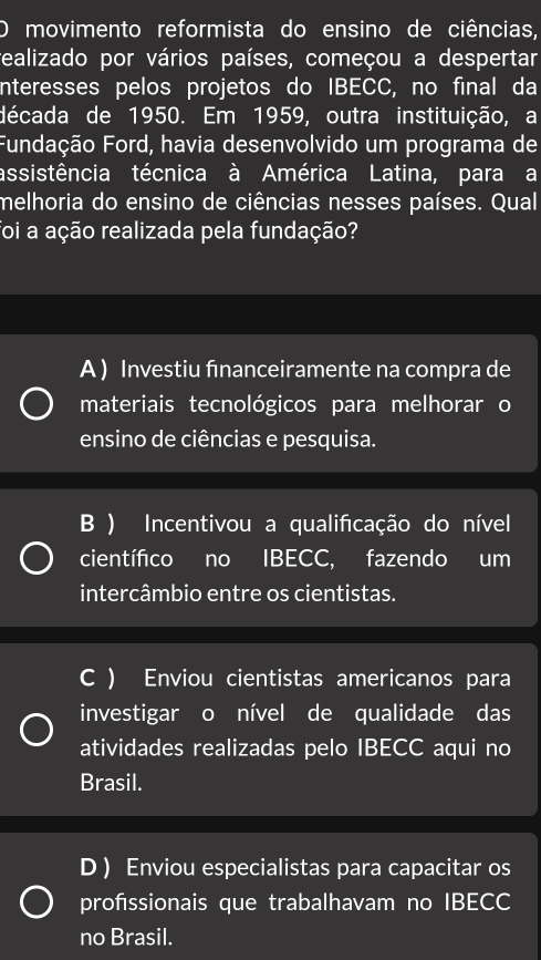 movimento reformista do ensino de ciências,
realizado por vários países, começou a despertar
nteresses pelos projetos do IBECC, no final da
década de 1950. Em 1959, outra instituição, a
Fundação Ford, havia desenvolvido um programa de
assistência técnica à América Latina, para a
melhoria do ensino de ciências nesses países. Qual
foi a ação realizada pela fundação?
A ) Investiu financeiramente na compra de
materiais tecnológicos para melhorar o
ensino de ciências e pesquisa.
B ) Incentivou a qualificação do nível
científico no IBECC, fazendo um
intercâmbio entre os cientistas.
C ) Enviou cientistas americanos para
investigar o nível de qualidade das
atividades realizadas pelo IBECC aqui no
Brasil.
D ) Enviou especialistas para capacitar os
profssionais que trabalhavam no IBECC
no Brasil.