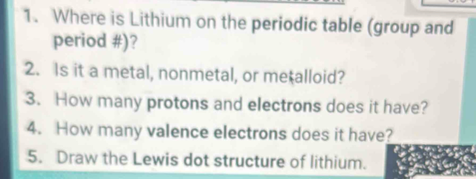 Where is Lithium on the periodic table (group and 
period #)? 
2. Is it a metal, nonmetal, or me alloid? 
3. How many protons and electrons does it have? 
4. How many valence electrons does it have? 
5. Draw the Lewis dot structure of lithium.