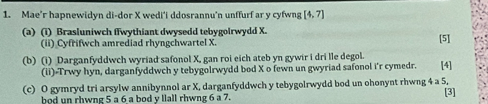 Mae’r hapnewidyn di-dor X wedi’i ddosrannu’n unffurf ar y cyfwng [4,7]
(a) (i) Brasluniwch ffwythiant dwysedd tebygolrwydd X. 
(ii) Cyfrifwch amrediad rhyngchwartel X. 
[5] 
(b) (i) Darganfyddwch wyriad safonol X, gan roi eich ateb yn gywir i dri lle degol. 
(ii) Trwy hyn, darganfyddwch y tebygolrwydd bod X o fewn un gwyriad safonol i'r cymedr. [4] 
(c) O gymryd tri arsylw annibynnol ar X, darganfyddwch y tebygolrwydd bod un ohonynt rhwng 4 a 5, 
bod un rhwng 5 a 6 a bod y llall rhwng 6 a 7. [3]