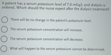 A patient has a serum potassium level of 7.0 mEq/L and dialysis is
ordered. Which should the nurse expect after the dialysis treatment?
There will be no change in the patient's potassium level.
The serum potassium concentration will increase.
The serum potassium concentration will decrease.
What will happen to the serum potassium cannot be determined.