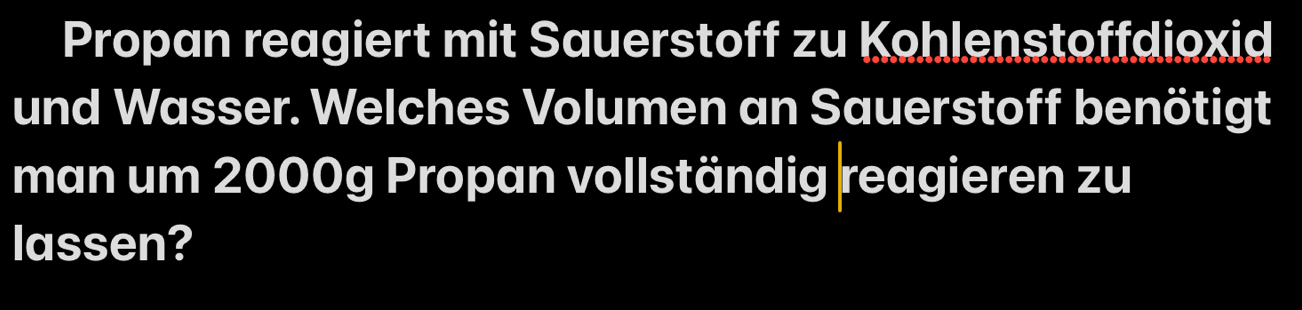 Propan reagiert mit Sauerstoff zu Kohlenstoffdioxid 
und Wasser. Welches Volumen an Sauerstoff benötigt 
man um 2000g Propan vollständig reagieren zu 
lassen?