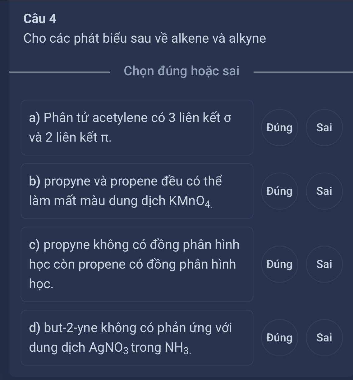 Cho các phát biểu sau về alkene và alkyne
Chọn đúng hoặc sai
a) Phân tử acetylene có 3 liên kết σ
Đúng Sai
và 2 liên kết π.
b) propyne và propene đều có thể
Đúng Sai
làm mất màu dung dịch KMn O_4 I
c) propyne không có đồng phân hình
học còn propene có đồng phân hình Đúng Sai
học.
d) but-2-yne không có phản ứng với
Đúng Sai
dung dịch AgNO_3 trong NH_3.