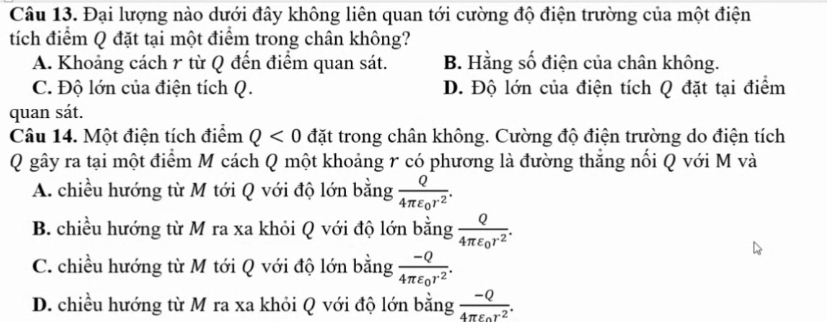 Đại lượng nào dưới đây không liên quan tới cường độ điện trường của một điện
tích điểm Q đặt tại một điểm trong chân không?
A. Khoảng cách r từ Q đến điểm quan sát. B. Hằng số điện của chân không.
C. Độ lớn của điện tích Q. D. Độ lớn của điện tích Q đặt tại điểm
quan sát.
Câu 14. Một điện tích điểm Q<0</tex> đặt trong chân không. Cường độ điện trường do điện tích
Q gây ra tại một điểm M cách Q một khoảng r có phương là đường thắng nối Q với M và
A. chiều hướng từ M tới Q với độ lớn bằng frac Q4π varepsilon _0r^2.
B. chiều hướng từ M ra xa khỏi Q với độ lớn bằng frac Q4π varepsilon _0r^2.
C. chiều hướng từ M tới Q với độ lớn bằng frac -Q4π varepsilon _0r^2.
D. chiều hướng từ M ra xa khỏi Q với độ lớn bằng frac -Q4π epsilon _0r^2.