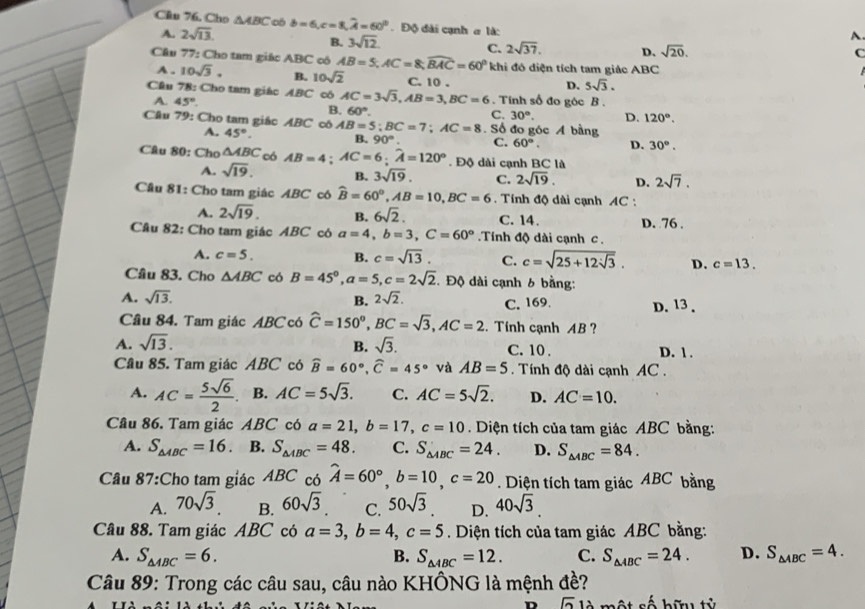 Cho △ ABC có b=6,c=8,widehat A=60°. Độ đài cạnh a là:
A. 2sqrt(13). A
B. 3sqrt(12)
C. 2sqrt(37). D. sqrt(20).
C
Cầu 77: Cho tam giác ABC cô AB=5,AC=8,widehat BAC=60° khi đó diện tích tam giác ABC
A . 10sqrt(3). B. 10sqrt(2) C. 10 .
D. 5sqrt(3).
Câu 78: Cho tam giác ABC cô AC=3sqrt(3),AB=3,BC=6. Tính số đo góc B .
A. 45°. B. 60°.
C. 30°. D. 120°.
Câu 79: Cho tam giác ABC có AB=5;BC=7;AC=8. Số đo góc Á bằng
A. 45°. B. 90°. C. 60°. D. 30°.
Câu 80: Cho △ ABC có AB=4;AC=6;widehat A=120°. Độ dài cạnh BC là
A. sqrt(19). B. 3sqrt(19). C. 2sqrt(19). D. 2sqrt(7).
Cầu 81: Cho tam giác ABC có widehat B=60°,AB=10,BC=6. Tính độ dài cạnh AC :
A. 2sqrt(19). B. 6sqrt(2). C. 14. D. 76 .
Câu 82: Cho tam giác ABC có a=4,b=3,C=60°. Tính độ dài cạnh c .
A. c=5. B. c=sqrt(13). C. c=sqrt(25+12sqrt 3). D. c=13.
Câu 83. Cho △ ABC có B=45°,a=5,c=2sqrt(2). Độ dài cạnh 6 bằng:
B.
A. sqrt(13). 2sqrt(2). C. 169. D. 13 .
Câu 84. Tam giác ABC có widehat C=150^o,BC=sqrt(3),AC=2. Tính cạnh AB ?
B.
A. sqrt(13). sqrt(3). C. 10. D. 1 .
Câu 85. Tam giác ABC có widehat B=60°,widehat C=45° và AB=5. Tính độ dài cạnh AC .
A. AC= 5sqrt(6)/2 . B. AC=5sqrt(3). C. AC=5sqrt(2). D. AC=10.
Câu 86. Tam giác ABC có a=21,b=17,c=10 Diện tích của tam giác ABC bằng:
A. S_△ ABC=16. B. S_△ ABC=48. C. S_△ ABC=24. D. S_△ ABC=84.
Câu 87:Cho tam giác ABC có hat A=60°,b=10,c=20. Diện tích tam giác ABC bằng
A. 70sqrt(3) B. 60sqrt(3) C. 50sqrt(3) D. 40sqrt(3).
Câu 88. Tam giác ABC có a=3,b=4,c=5. Diện tích của tam giác ABC bằng:
A. S_△ ABC=6. B. S_△ ABC=12. C. S_△ ABC=24. D. S_△ ABC=4.
Câu 89: Trong các câu sau, câu nào KHÔNG là mệnh đề?
n |overline 21 một số hữu tử